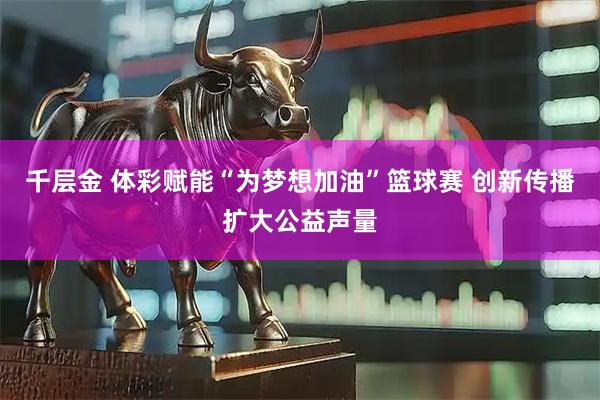 千层金 体彩赋能“为梦想加油”篮球赛 创新传播扩大公益声量