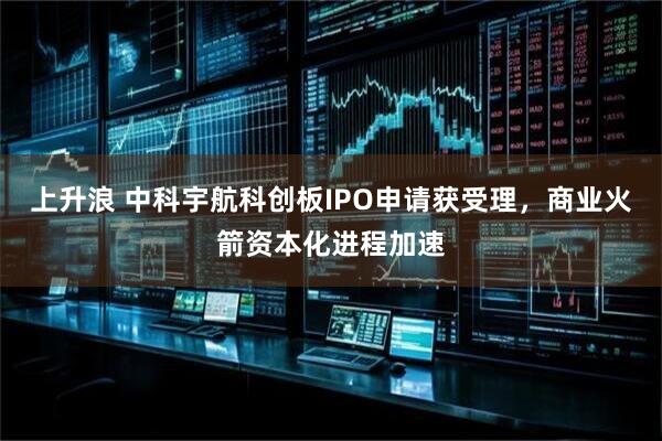 上升浪 中科宇航科创板IPO申请获受理，商业火箭资本化进程加速