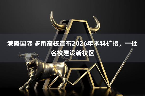 港盛国际 多所高校宣布2026年本科扩招，一批名校建设新校区