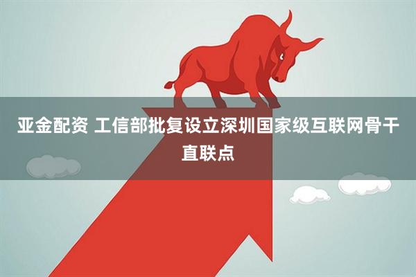亚金配资 工信部批复设立深圳国家级互联网骨干直联点