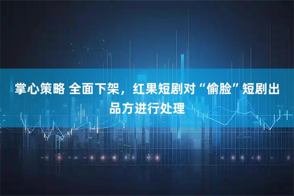 掌心策略 全面下架,红果短剧对“偷脸”短剧出品方进行处理