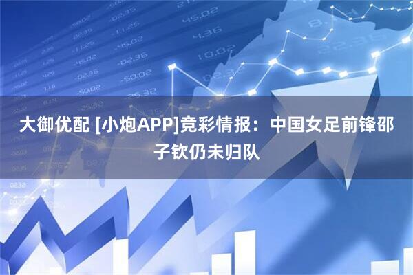 大御优配 [小炮APP]竞彩情报：中国女足前锋邵子钦仍未归队