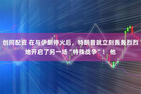 创同配资 在与伊朗停火后，特朗普就立刻轰轰烈烈地开启了另一场“特殊战争”！ 他