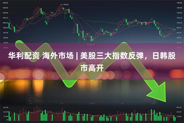 华利配资 海外市场 | 美股三大指数反弹，日韩股市高开