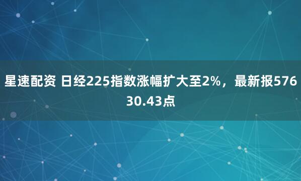 星速配资 日经225指数涨幅扩大至2%，最新报57630.43点