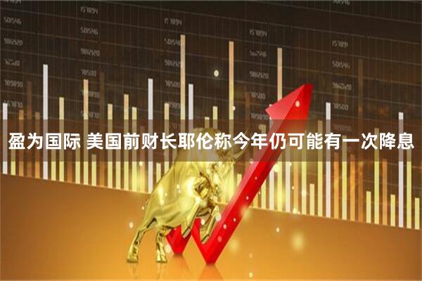 盈为国际 美国前财长耶伦称今年仍可能有一次降息