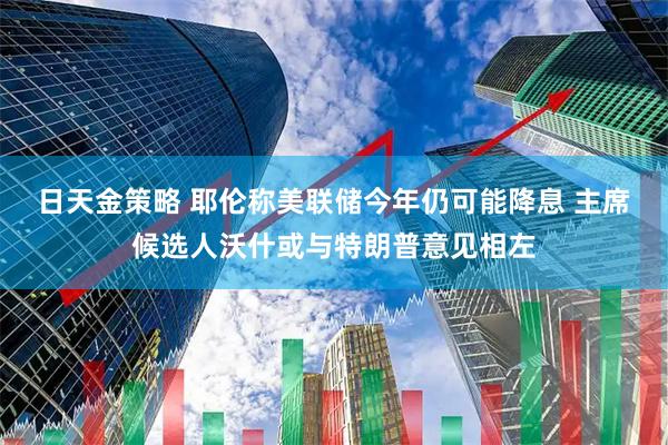 日天金策略 耶伦称美联储今年仍可能降息 主席候选人沃什或与特朗普意见相左