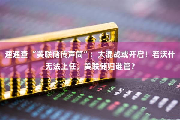 速速查 “美联储传声筒”：大混战或开启！若沃什无法上任，美联储归谁管？