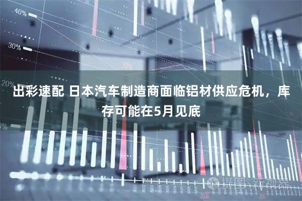 出彩速配 日本汽车制造商面临铝材供应危机，库存可能在5月见底