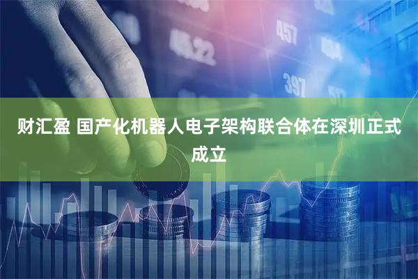 财汇盈 国产化机器人电子架构联合体在深圳正式成立