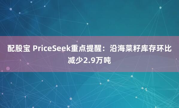 配股宝 PriceSeek重点提醒：沿海菜籽库存环比减少2.9万吨