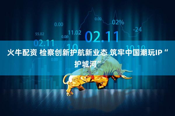 火牛配资 检察创新护航新业态 筑牢中国潮玩IP“护城河”