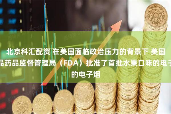 北京科汇配资 在美国面临政治压力的背景下 美国食品药品监督管理局（FDA）批准了首批水果口味的电子烟