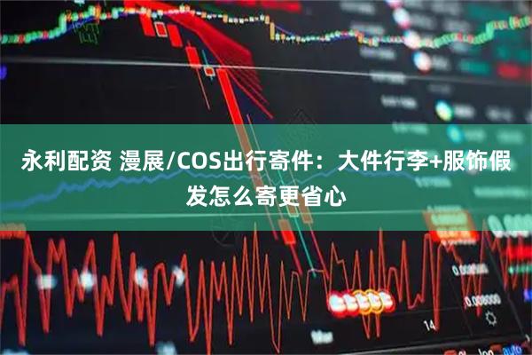 永利配资 漫展/COS出行寄件：大件行李+服饰假发怎么寄更省心