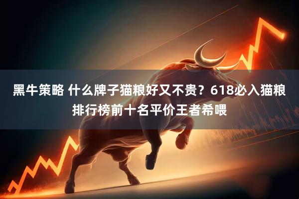 黑牛策略 什么牌子猫粮好又不贵？618必入猫粮排行榜前十名平价王者希喂
