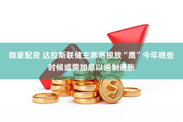 微豪配资 达拉斯联储主席洛根放“鹰”今年晚些时候或需加息以遏制通胀