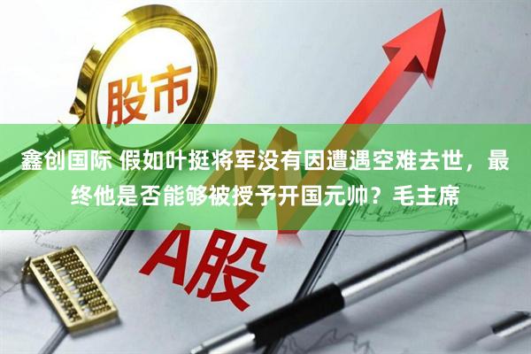 鑫创国际 假如叶挺将军没有因遭遇空难去世,最终他是否能够被授予开国元帅?毛主席