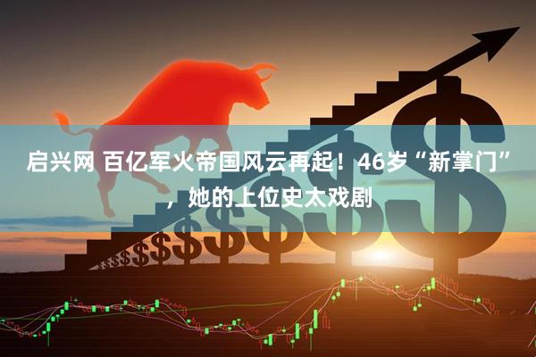 启兴网 百亿军火帝国风云再起！46岁“新掌门”，她的上位史太戏剧