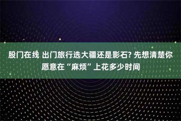 股门在线 出门旅行选大疆还是影石? 先想清楚你愿意在“麻烦”上花多少时间
