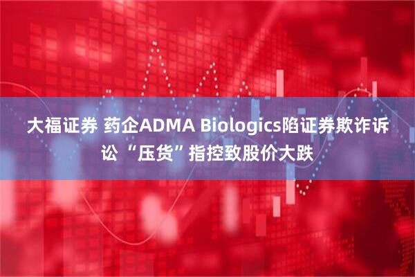 大福证券 药企ADMA Biologics陷证券欺诈诉讼 “压货”指控致股价大跌