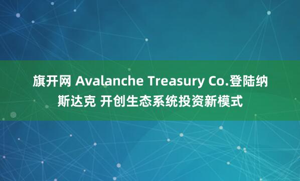 旗开网 Avalanche Treasury Co.登陆纳斯达克 开创生态系统投资新模式