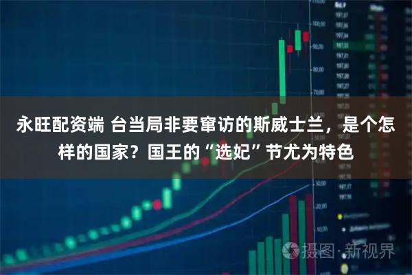 永旺配资端 台当局非要窜访的斯威士兰，是个怎样的国家？国王的“选妃”节尤为特色