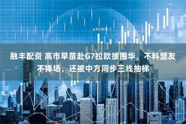 融丰配资 高市早苗赴G7拉欧援围华，不料盟友不捧场，还被中方同步三线抽梯