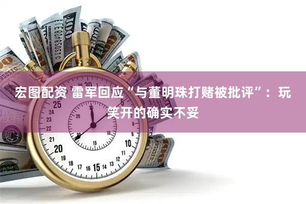 宏图配资 雷军回应“与董明珠打赌被批评”：玩笑开的确实不妥