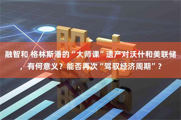 融智和 格林斯潘的“大师课”遗产对沃什和美联储，有何意义？能否再次“驾驭经济周期”？