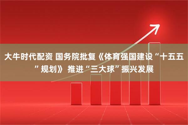 大牛时代配资 国务院批复《体育强国建设“十五五”规划》 推进“三大球”振兴发展