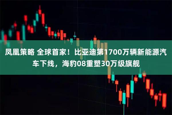 凤凰策略 全球首家！比亚迪第1700万辆新能源汽车下线，海豹08重塑30万级旗舰