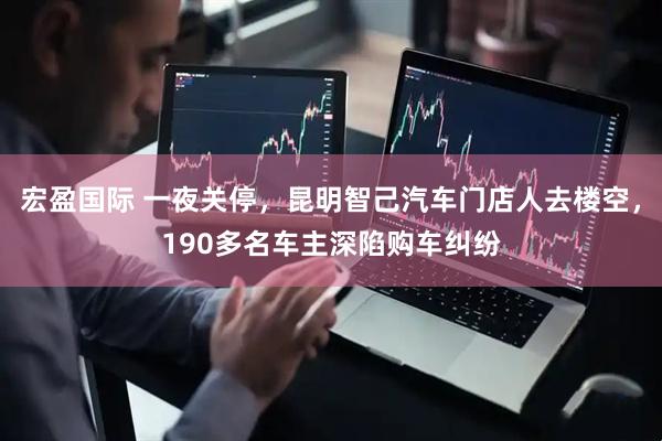 宏盈国际 一夜关停，昆明智己汽车门店人去楼空，190多名车主深陷购车纠纷