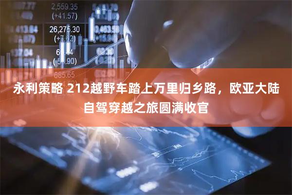 永利策略 212越野车踏上万里归乡路，欧亚大陆自驾穿越之旅圆满收官