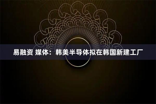 易融资 媒体：韩美半导体拟在韩国新建工厂