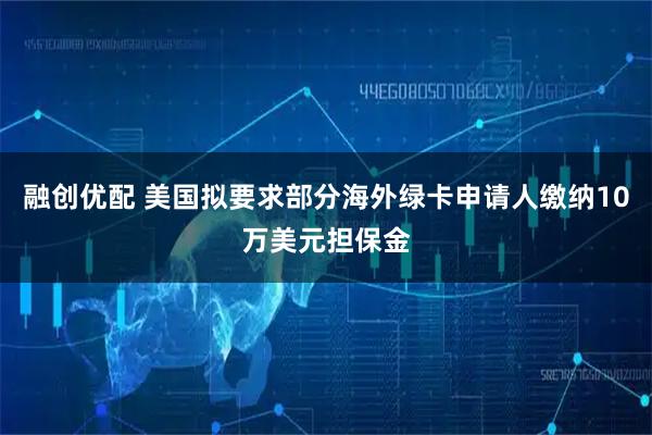融创优配 美国拟要求部分海外绿卡申请人缴纳10万美元担保金