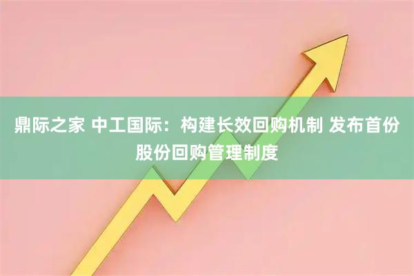 鼎际之家 中工国际：构建长效回购机制 发布首份股份回购管理制度