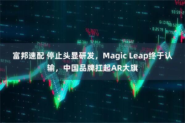 富邦速配 停止头显研发，Magic Leap终于认输，中国品牌扛起AR大旗