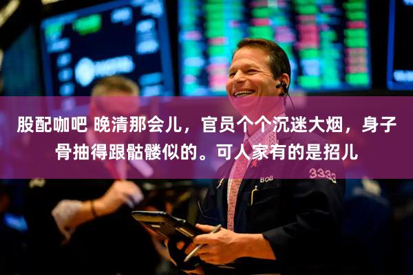 股配咖吧 晚清那会儿，官员个个沉迷大烟，身子骨抽得跟骷髅似的。可人家有的是招儿