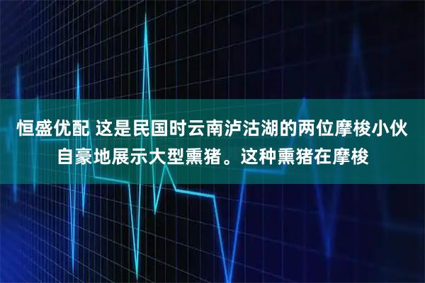 恒盛优配 这是民国时云南泸沽湖的两位摩梭小伙自豪地展示大型熏猪。这种熏猪在摩梭