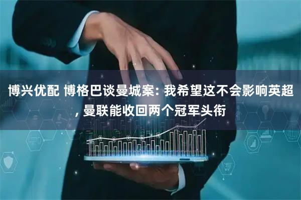 博兴优配 博格巴谈曼城案: 我希望这不会影响英超, 曼联能收回两个冠军头衔