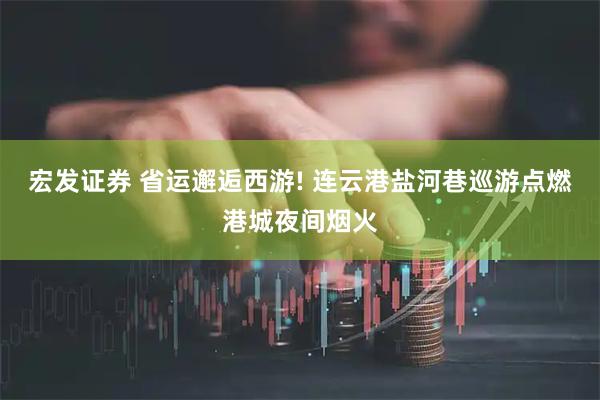 宏发证券 省运邂逅西游! 连云港盐河巷巡游点燃港城夜间烟火
